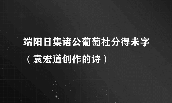 端阳日集诸公葡萄社分得未字（袁宏道创作的诗）