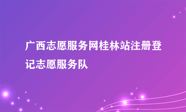 什么是广西志愿服务网桂林站注册登记志愿服务队