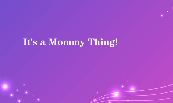 It's a Mommy Thing!