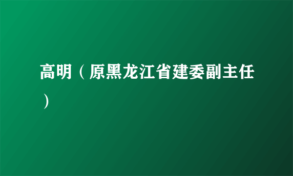 高明（原黑龙江省建委副主任）