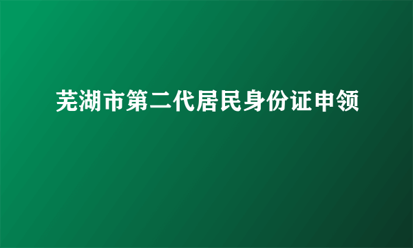 芜湖市第二代居民身份证申领