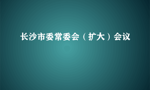 长沙市委常委会（扩大）会议