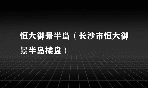 恒大御景半岛（长沙市恒大御景半岛楼盘）