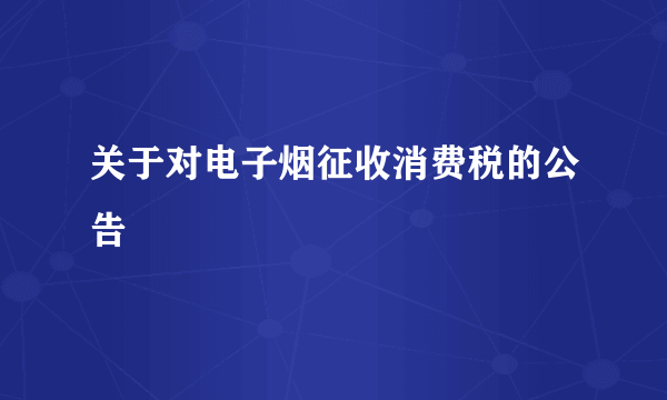 什么是关于对电子烟征收消费税的公告