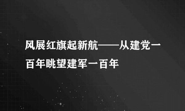 什么是风展红旗起新航——从建党一百年眺望建军一百年