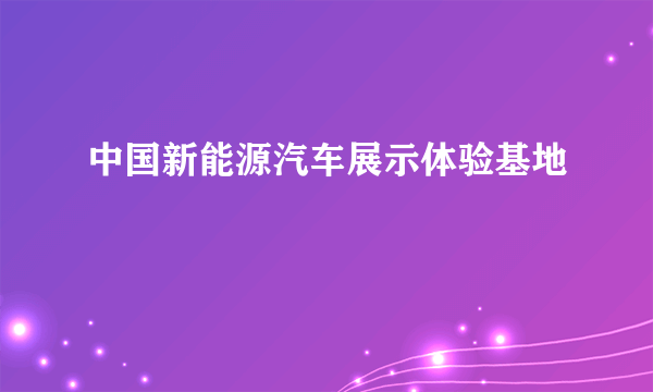 什么是中国新能源汽车展示体验基地