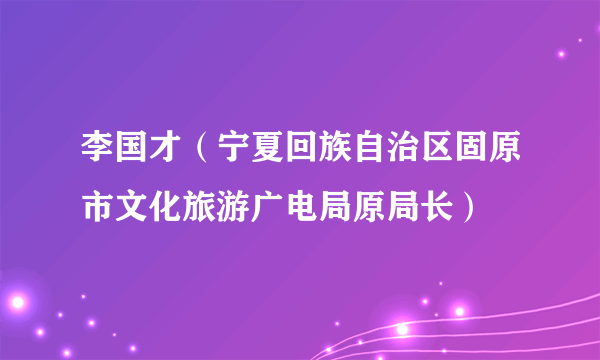 李国才（宁夏回族自治区固原市文化旅游广电局原局长）