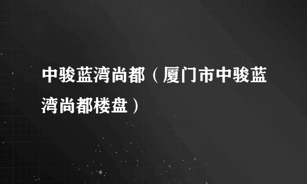 什么是中骏蓝湾尚都（厦门市中骏蓝湾尚都楼盘）