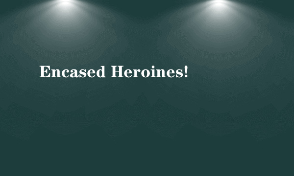 Encased Heroines!