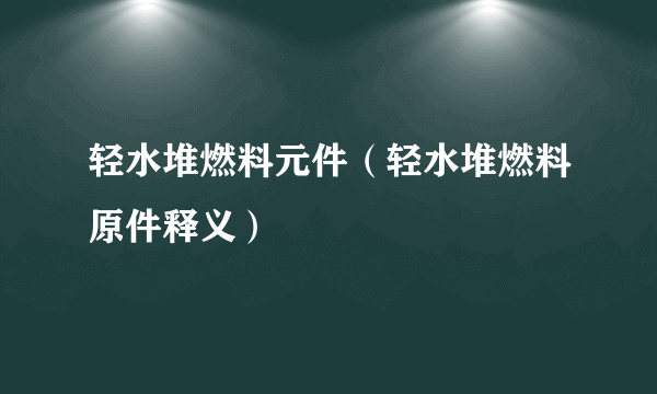 轻水堆燃料元件（轻水堆燃料原件释义）