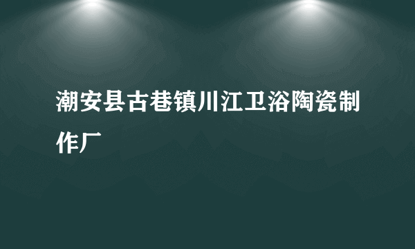 潮安县古巷镇川江卫浴陶瓷制作厂