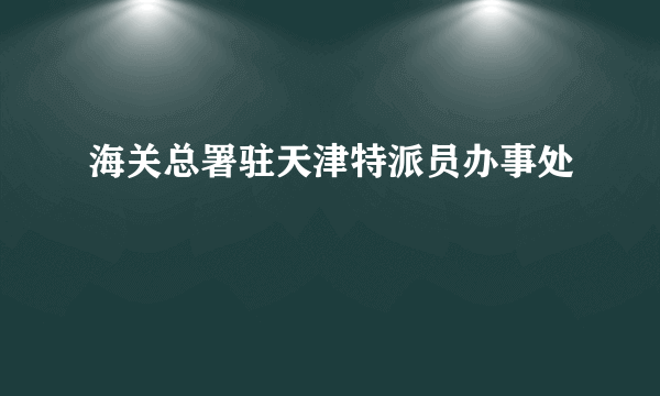 什么是海关总署驻天津特派员办事处