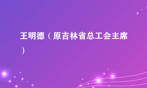 什么是王明德（原吉林省总工会主席）