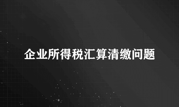 企业所得税汇算清缴问题