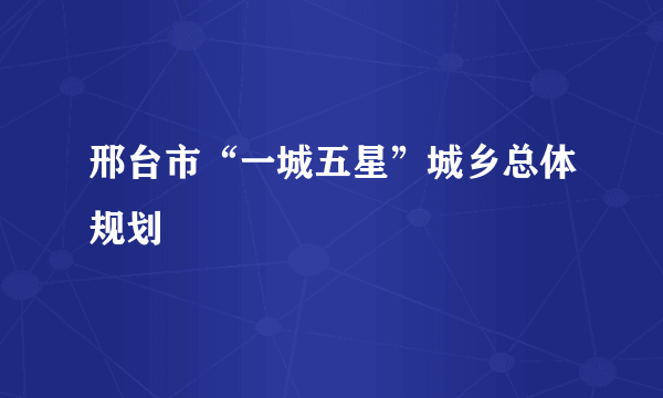 邢台市“一城五星”城乡总体规划