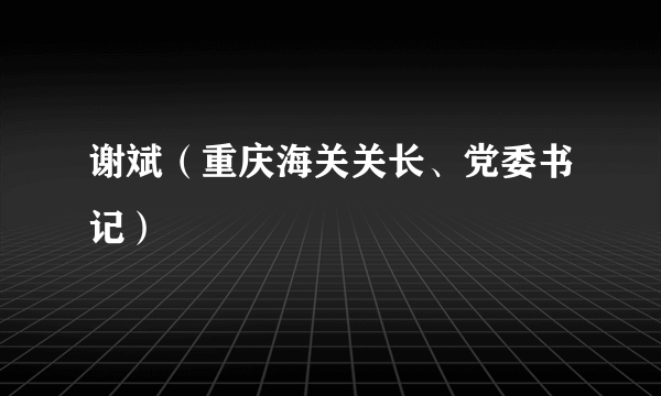 谢斌（重庆海关关长、党委书记）