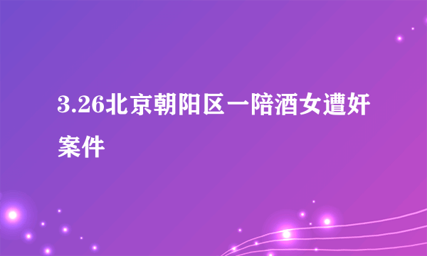 什么是3.26北京朝阳区一陪酒女遭奸案件