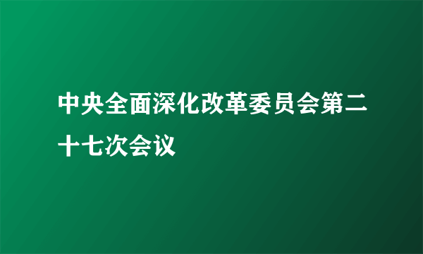 中央全面深化改革委员会第二十七次会议