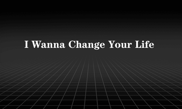 I Wanna Change Your Life