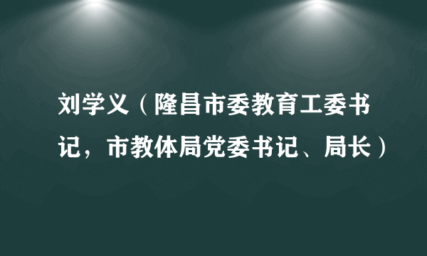 刘学义（隆昌市委教育工委书记，市教体局党委书记、局长）