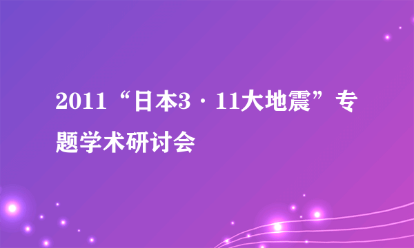 2011“日本3·11大地震”专题学术研讨会