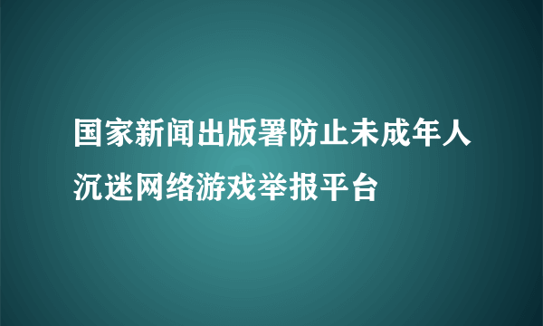 什么是国家新闻出版署防止未成年人沉迷网络游戏举报平台