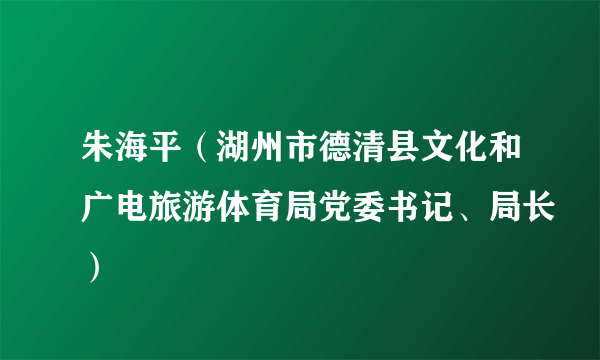 朱海平（湖州市德清县文化和广电旅游体育局党委书记、局长）