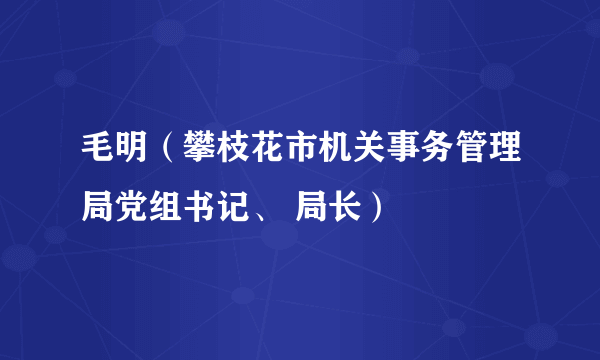 什么是毛明（攀枝花市机关事务管理局党组书记、 局长）