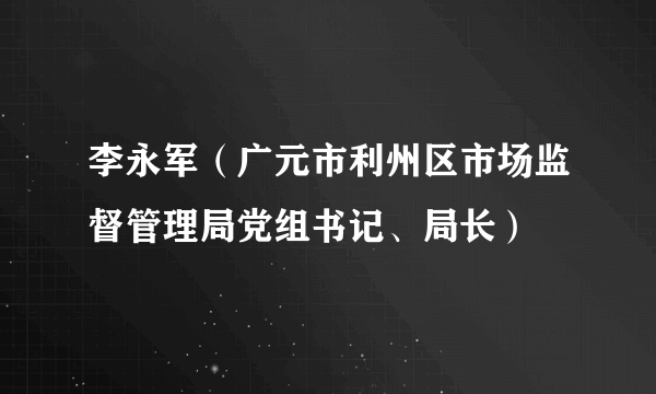 李永军（广元市利州区市场监督管理局党组书记、局长）