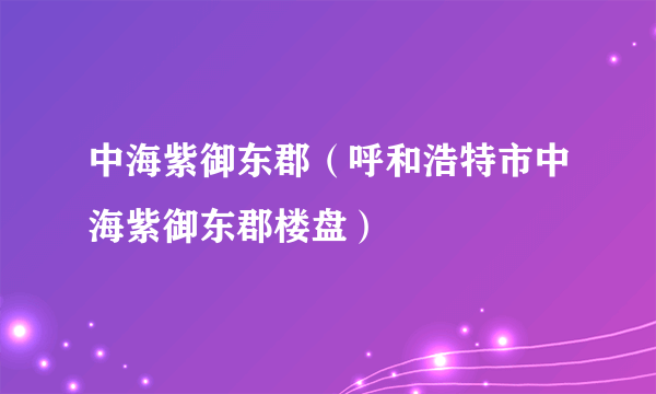 中海紫御东郡（呼和浩特市中海紫御东郡楼盘）