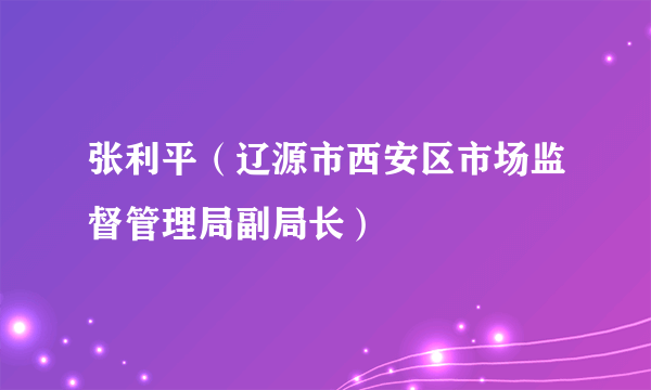 张利平（辽源市西安区市场监督管理局副局长）