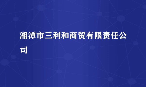 什么是湘潭市三利和商贸有限责任公司