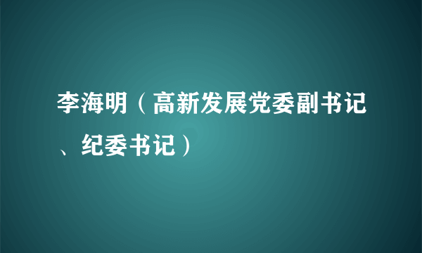 什么是李海明（高新发展党委副书记、纪委书记）