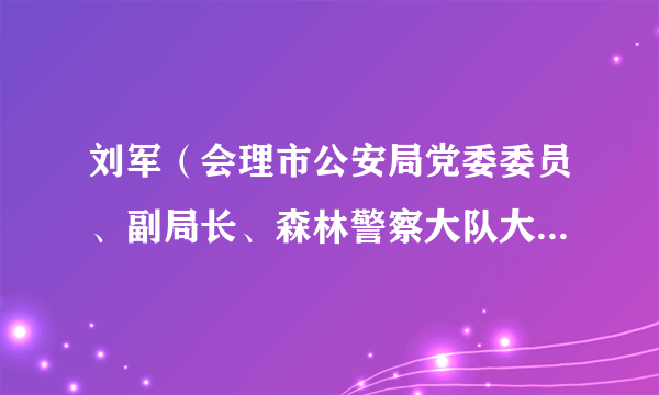 刘军（会理市公安局党委委员、副局长、森林警察大队大队长、一级警长）