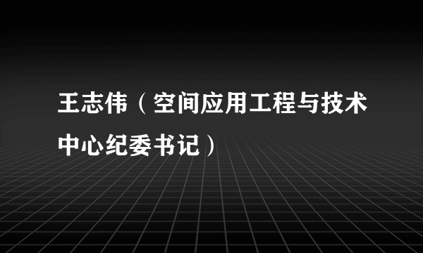 什么是王志伟（空间应用工程与技术中心纪委书记）