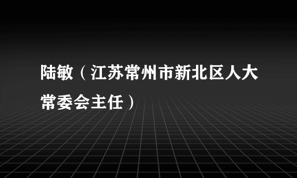 陆敏（江苏常州市新北区人大常委会主任）