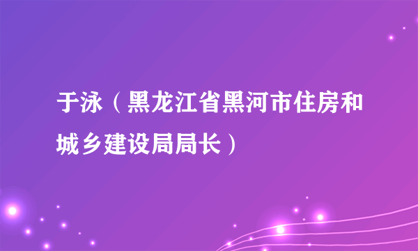 于泳（黑龙江省黑河市住房和城乡建设局局长）