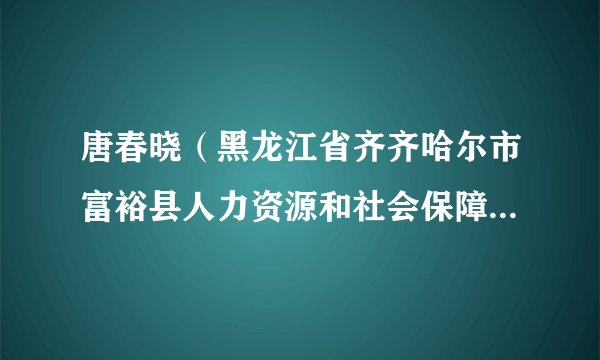 什么是唐春晓（黑龙江省齐齐哈尔市富裕县人力资源和社会保障局党组书记、局长）