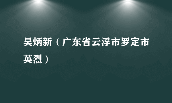 什么是吴炳新（广东省云浮市罗定市英烈）