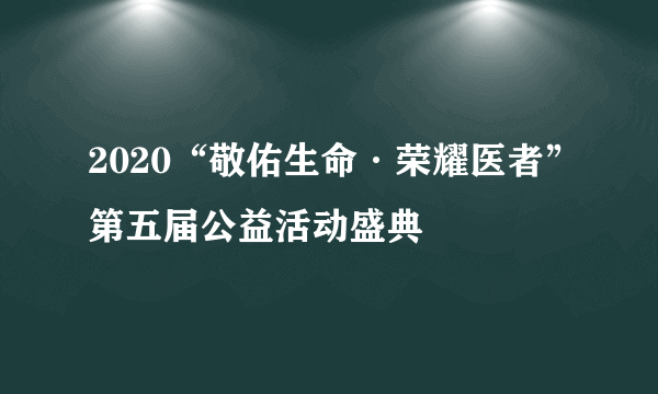 什么是2020“敬佑生命·荣耀医者”第五届公益活动盛典