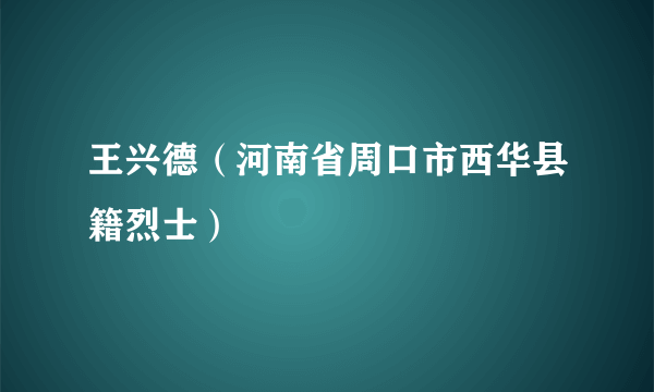 什么是王兴德（河南省周口市西华县籍烈士）