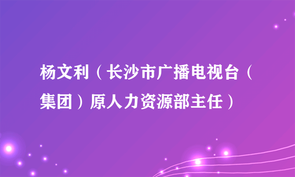 什么是杨文利（长沙市广播电视台（集团）原人力资源部主任）