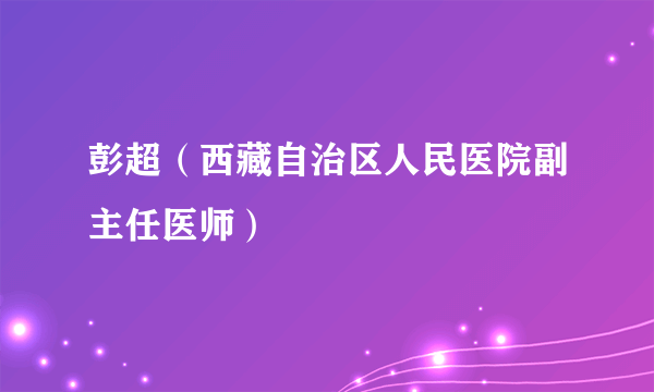 彭超（西藏自治区人民医院副主任医师）