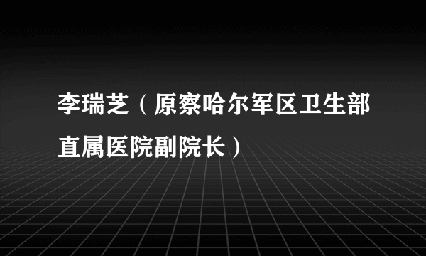 什么是李瑞芝（原察哈尔军区卫生部直属医院副院长）