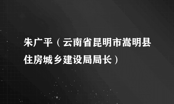 朱广平（云南省昆明市嵩明县住房城乡建设局局长）