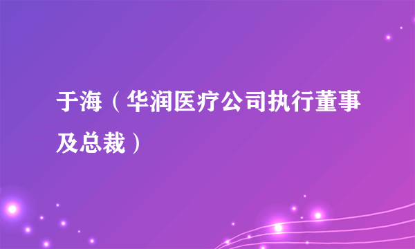 于海（华润医疗公司执行董事及总裁）