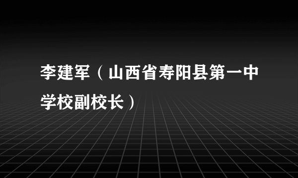 李建军（山西省寿阳县第一中学校副校长）