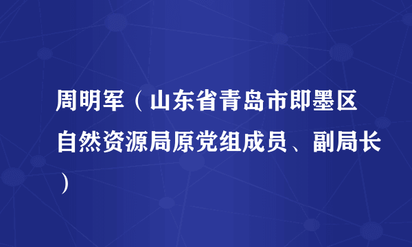 周明军（山东省青岛市即墨区自然资源局原党组成员、副局长）