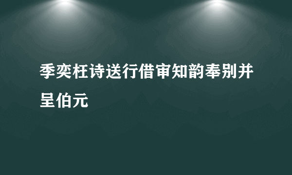 季奕枉诗送行借审知韵奉别并呈伯元