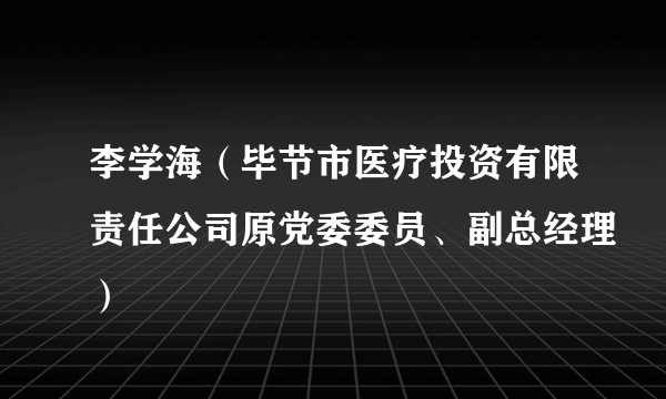 什么是李学海（毕节市医疗投资有限责任公司原党委委员、副总经理）